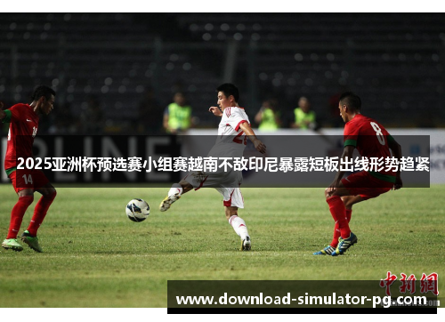 2025亚洲杯预选赛小组赛越南不敌印尼暴露短板出线形势趋紧 2025亚洲杯预选赛小组赛越南不敌印尼暴露短板出线形势趋紧