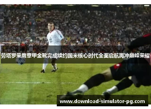 劳塔罗荣膺意甲金靴完成续约国米核心时代全面启航再冲巅峰荣耀