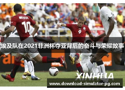 埃及队在2021非洲杯夺亚背后的奋斗与荣耀故事