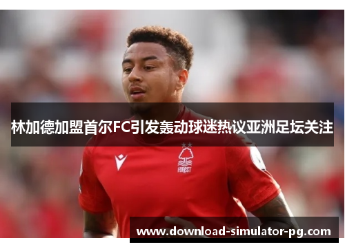 林加德加盟首尔FC引发轰动球迷热议亚洲足坛关注