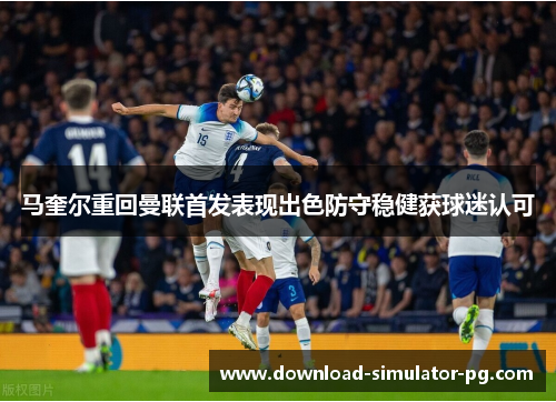马奎尔重回曼联首发表现出色防守稳健获球迷认可
