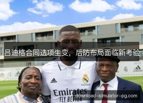 吕迪格合同选项生变，后防布局面临新考验
